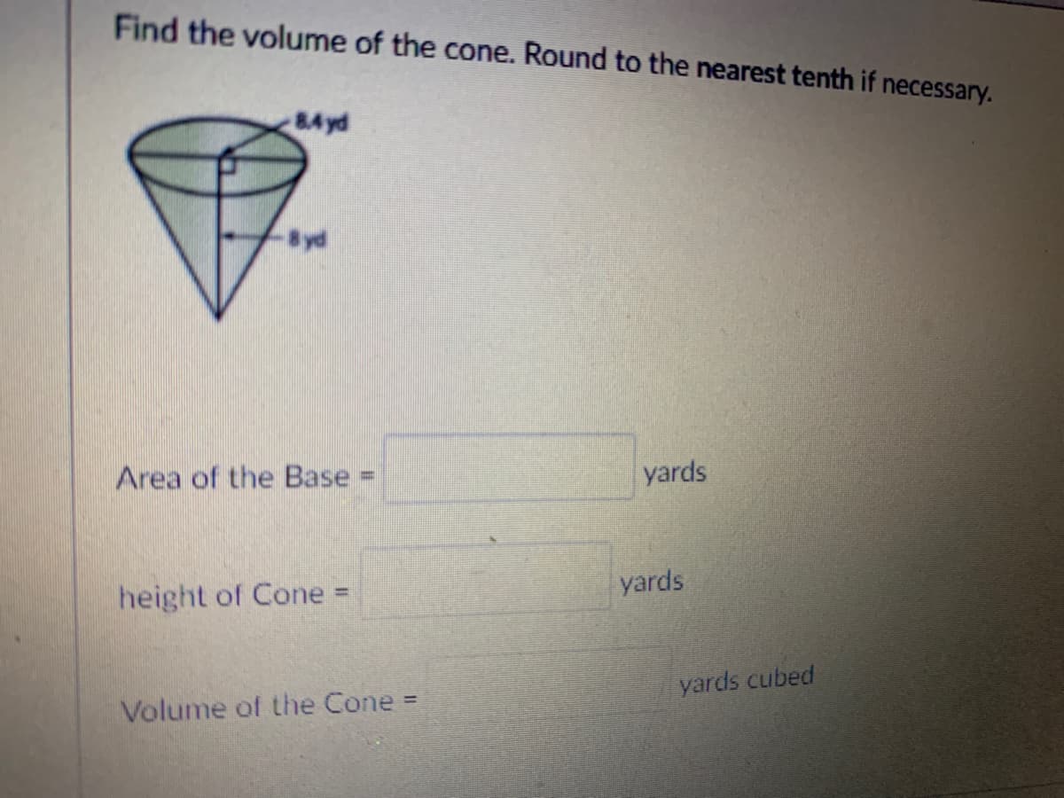 Find the volume of the cone. Round to the nearest tenth if necessary.
84 yd
yd
Area of the Base
yards
%3D
yards
height of Cone
%3D
yards cubed
Volume of the Cone =
