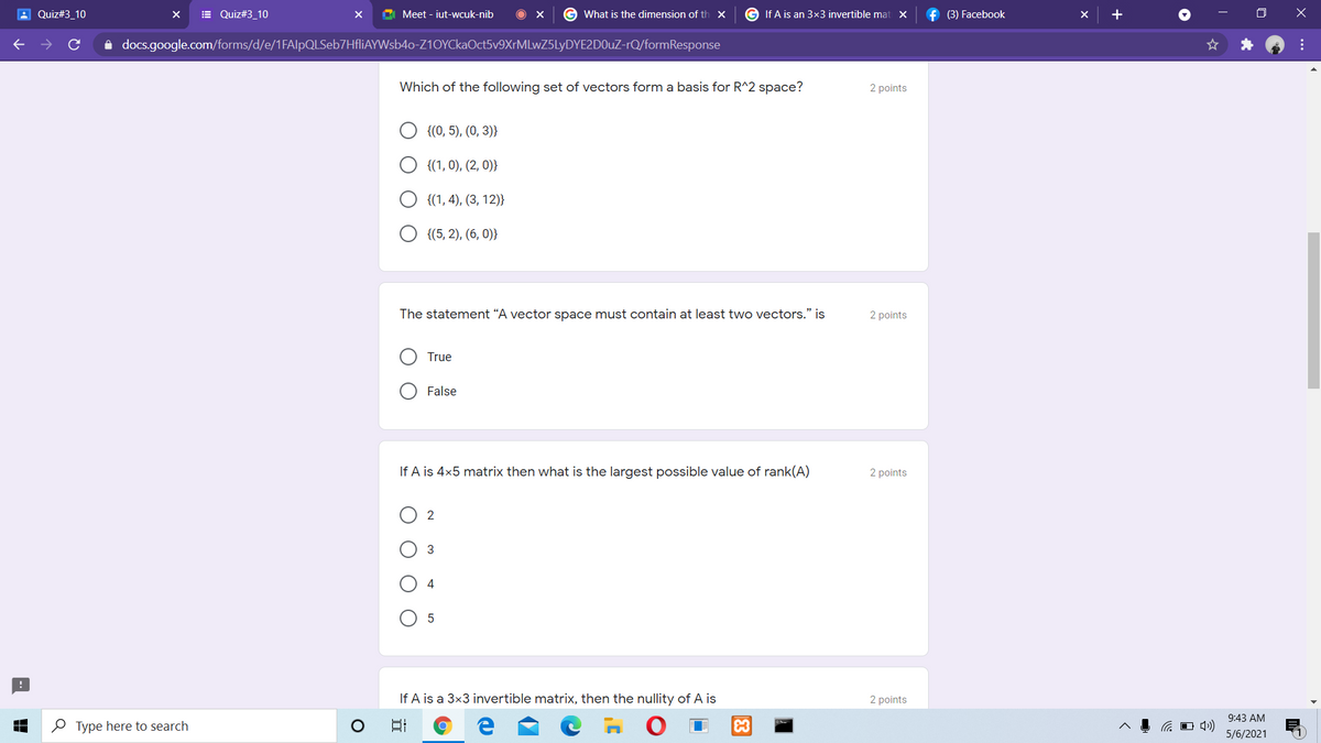 A Quiz#3_10
E Quiz#3_10
Meet - iut-wcuk-nib
G What is the dimension of th X
G If A is an 3x3 invertible mat X
f (3) Facebook
+
A docs.google.com/forms/d/e/1FAlpQLSeb7HfliAYWsb4o-Z10YCkaOct5v9XrMLwZ5LyDYE2D0uZ-rQ/formResponse
Which of the following set of vectors form a basis for R^2 space?
2 points
{(0, 5), (0, 3)}
{(1, 0), (2, 0)}
{(1, 4), (3, 12)}
{(5, 2), (6, 0)}
The statement “A vector space must contain at least two vectors." is
2 points
True
False
If A is 4x5 matrix then what is the largest possible value of rank(A)
2 points
2
3
4
If A is a 3x3 invertible matrix, then the nullity of A is
2 points
日
9:43 AM
O 4»)
5/6/2021
O Type here to search
83
