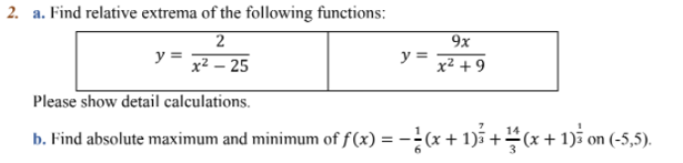 2. a. Find relative extrema of the following functions:
9x
y =
x² – 25
y =
x² + 9
Please show detail calculations.
b. Find absolute maximum and minimum of f(x) = -(x+1) +=(x+ 1)i on (-5,5).
