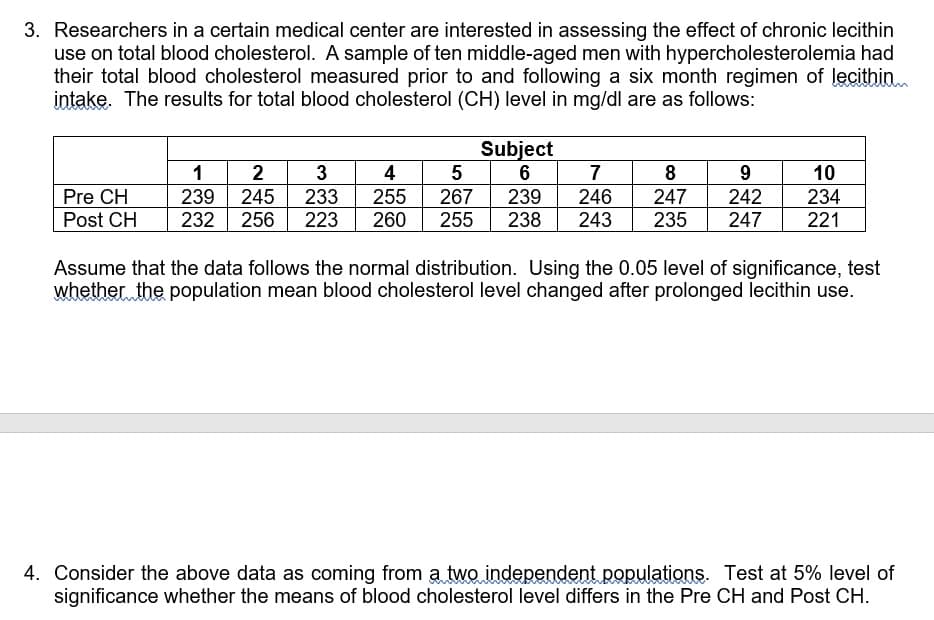 3. Researchers in a certain medical center are interested in assessing the effect of chronic lecithin
use on total blood cholesterol. A sample of ten middle-aged men with hypercholesterolemia had
their total blood cholesterol measured prior to and following a six month regimen of lecithinn
intake. The results for total blood cholesterol (CH) level in mg/dl are as follows:
Subject
7
6
1
2
3
4
8
9
10
Pre CH
239
245
256
233
255
267
239
246
247
242
234
Post CH
232
223
260
255
238
243
235
247
221
Assume that the data follows the normal distribution. Using the 0.05 level of significance, test
whether the population mean blood cholesterol level changed after prolonged lecithin use.
4. Consider the above data as coming from a two independent populations. Test at 5% level of
significance whether the means of blood cholesterol level differs in the Pre CH and Post CH.
