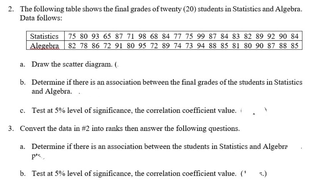2. The following table shows the final grades of twenty (20) students in Statistics and Algebra.
Data follows:
Statistics
75 80 93 65 87 71 98 68 84 77 75 99 87 84 83 82 89 92 90 84
Alegebra
82 78 86 72 91 80 95 72 89 74 73 94 88 85 81 80 90 87 88 85
a. Draw the scatter diagram. (.
b. Determine if there is an association between the final grades of the students in Statistics
and Algebra.
c. Test at 5% level of significance, the correlation coefficient value. (
3. Convert the data in #2 into ranks then answer the following questions.
a. Determine if there is an association between the students in Statistics and Algebra
pts.
b. Test at 5% level of significance, the correlation coefficient value. ('
s.)
