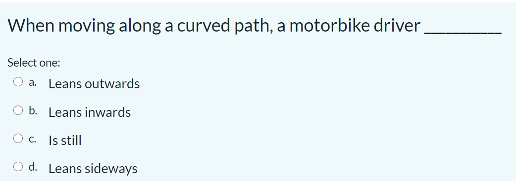 When moving along a curved path, a motorbike driver
Select one:
O a.
Leans outwards
O b. Leans inwards
Is still
С.
d. Leans sideways
