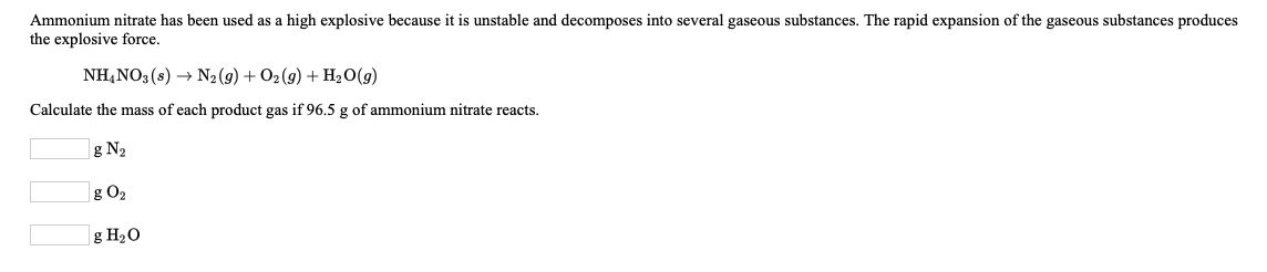 Ammonium nitrate has been used as a high explosive because it is unstable and decomposes into several gaseous substances. The rapid expansion of the gaseous substances produces
the explosive force.
NH,NO3(s) → N2 (g) + O2(9) + H20(g)
Calculate the mass of each product gas if 96.5 g of ammonium nitrate reacts.
g N2
g O2
| g H2O
