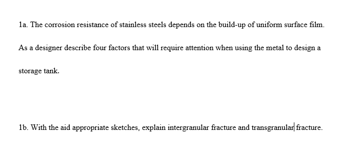 la. The corrosion resistance of stainless steels depends on the build-up of uniform surface film.
As a designer describe four factors that will require attention when using the metal to design a
storage tank.
1b. With the aid appropriate sketches, explain intergranular fracture and transgranular fracture.

