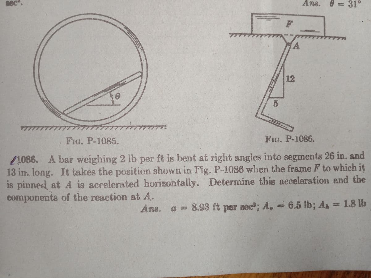 sec".
Ans. 8 = 31°
12
アプラケアアアアアアア.
FIG. P-1085.
FIG. P-1086.
21086. A bar weighing 2 lb per ft is bent at right angles into segments 26 in. and
13 im. long. It takes the position shown in Fig. P-1086 when the frame F to which it
is pinned at A is accelerated horizontally. Determine this acceleration and the
components of the reaction at A.
Ans.
8.93 ft per sec; A, = 6.5 lb; A 1.8 lb
