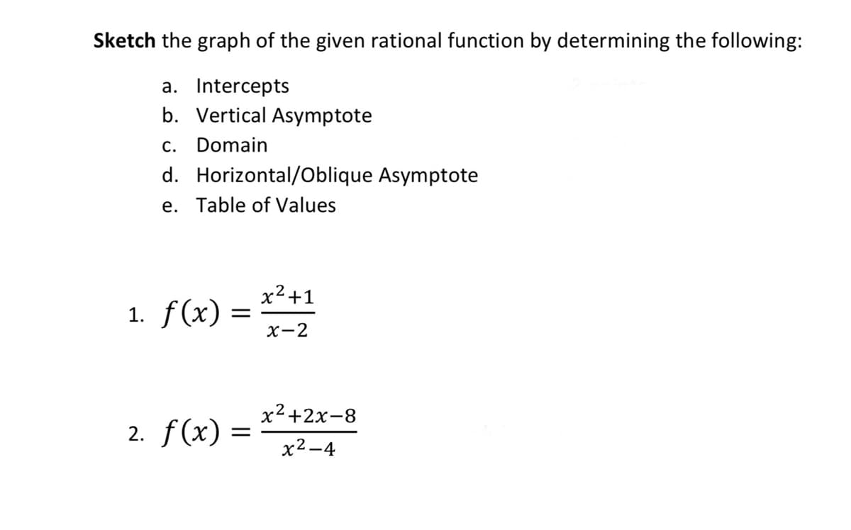Sketch the graph of the given rational function by determining the following:
a. Intercepts
b. Vertical Asymptote
c. Domain
d. Horizontal/Oblique Asymptote
e. Table of Values
x²+1
1. f(x)
х—2
x2+2x-8
2. f(x) =
х2—4
