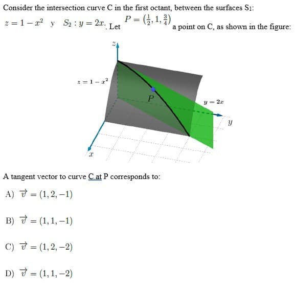 Consider the intersection curve C in the first octant, between the surfaces S1:
z=1-2² y S₂: y = 2x. P = (1,1,2)
Let
z=1-2²
P
A tangent vector to curve C at P corresponds to:
A)
= (1,2,-1)
B)
= (1,1,-1)
C)
= (1,2,-2)
D) 7 = (1, 1, -2)
a point on C, as shown in the figure:
y = 2a
Y
