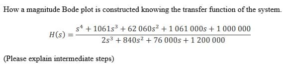 How a magnitude Bode plot is constructed knowing the transfer function of the system.
H(s)
s4 + 1061s³ +62 060s² + 1 061 000s +1 000 000
2s³ +840s² + 76 000s +1 200 000
(Please explain intermediate steps)