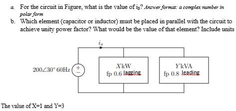 a. For the circuit in Figure, what is the value of is? Answer format: a complex number in
polar form
b. Which element (capacitor or inductor) must be placed in parallel with the circuit to
achieve unity power factor? What would be the value of that element? Include units
200/30° 60Hz (+
XkW
fp 0.6 lagging
YKVA
fp 0.8 leading
The value of X=1 and Y=3