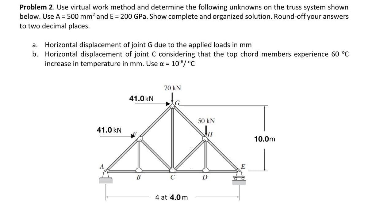 Problem 2. Use virtual work method and determine the following unknowns on the truss system shown
below. Use A = 500 mm² and E = 200 GPa. Show complete and organized solution. Round-off your answers
to two decimal places.
a. Horizontal displacement of joint G due to the applied loads in mm
b. Horizontal displacement of joint C considering that the top chord members experience 60 °C
increase in temperature in mm. Use a =
10-6/ °C
70 kN
41.0 kN
50 KN
41.0 kN
H
*
B
C
D
4 at 4.0 m
E
10.0m