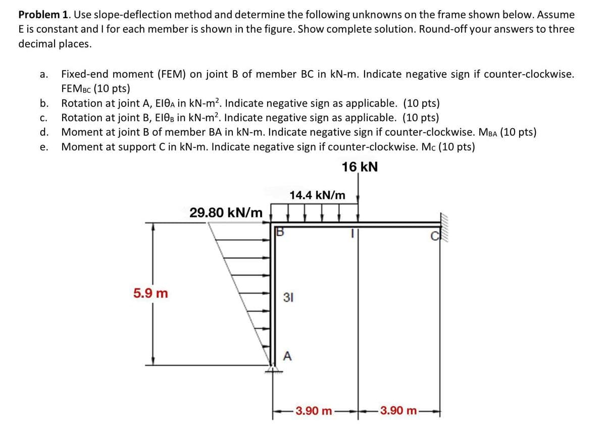 Problem 1. Use slope-deflection method and determine the following unknowns on the frame shown below. Assume
E is constant and I for each member is shown in the figure. Show complete solution. Round-off your answers to three
decimal places.
Fixed-end moment (FEM) on joint B of member BC in kN-m. Indicate negative sign if counter-clockwise.
FEMBC (10 pts)
Rotation at joint A, EI0A in kN-m². Indicate negative sign as applicable. (10 pts)
Rotation at joint B, E10B in kN-m². Indicate negative sign as applicable. (10 pts)
Moment at joint B of member BA in kN-m. Indicate negative sign if counter-clockwise. MBA (10 pts)
e. Moment at support C in kN-m. Indicate negative sign if counter-clockwise. Mc (10 pts)
16 KN
a.
b.
C.
d.
ਹਂ
5.9 m
29.80 kN/m
14.4 kN/m
31
A
-3.90 m
-3.90 m-