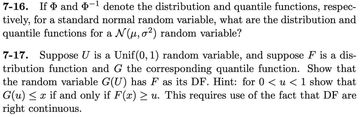 7-16. If and -1 denote the distribution and quantile functions, respec-
tively, for a standard normal random variable, what are the distribution and
quantile functions for a N(u, o²) random variable?
7-17. Suppose U is a Unif(0, 1) random variable, and suppose F is a dis-
tribution function and G the corresponding quantile function. Show that
the random variable G(U) has F as its DF. Hint: for 0 < u < 1 show that
G(u) < x if and only if F(x) > u. This requires use of the fact that DF are
right continuous.
