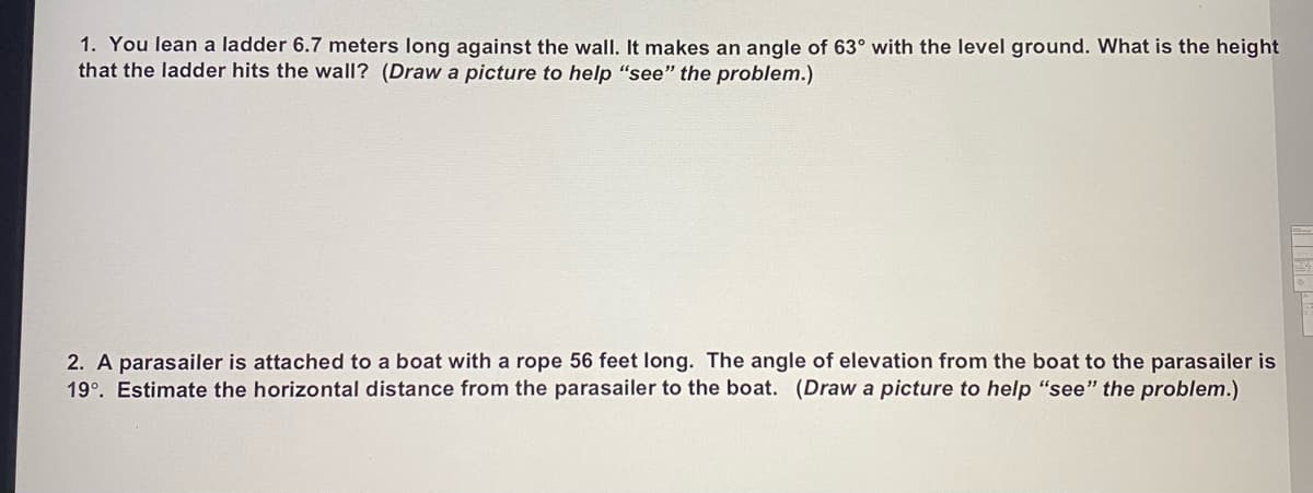 1. You lean a ladder 6.7 meters long against the wall. It makes an angle of 63° with the level ground. What is the height
that the ladder hits the wall? (Draw a picture to help "see" the problem.)
2. A parasailer is attached to a boat with a rope 56 feet long. The angle of elevation from the boat to the parasailer is
19°. Estimate the horizontal distance from the parasailer to the boat. (Draw a picture to help "see" the problem.)
