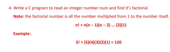 4- Write a C program to read an integer number num and find it's factorial.
Note: the factorial number is all the number multiplied from 1 to the number itself.
n! = n(n - 1)(n – 2) ... (2)(1)
Example:
5! = (5)(4)(3)(2)(1) = 120
