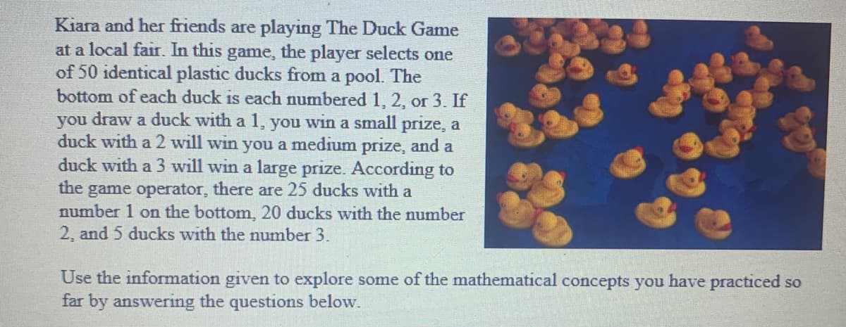 Kiara and her friends are playing The Duck Game
at a local fair. In this game, the player selects one
of 50 identical plastic ducks from a pool. The
bottom of each duck is each numbered 1, 2, or 3. If
you draw a duck with a 1, you win a small prize, a
duck with a 2 will win you a medium prize, and a
duck with a 3 will win a large prize. According to
the game operator, there are 25 ducks with a
number 1 on the bottom, 20 ducks with the number
2, and 5 ducks with the number 3.
Use the information given to explore some of the mathematical concepts you have practiced so
far by answering the questions below.
