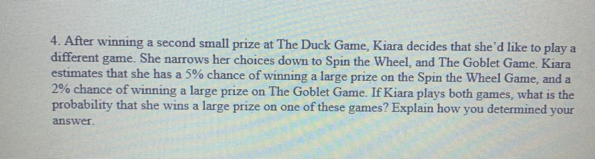 4. After winning a second small prize at The Duck Game, Kiara decides that she'd like to play a
different
game.
She narrows her choices down to Spin the Wheel, and The Goblet Game. Kiara
estimates that she has a 5% chance of winning a large prize on the Spin the Wheel Game, and a
2% chance of winning a large prize on The Goblet Game. If Kiara plays both games, what is the
probability that she wins a large prize on one of these games? Explain how
you
determined
your
answer.
