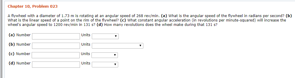 Chapter 10, Problem 023
A flywheel with a diameter of 1.73 m is rotating at an angular speed of 268 rev/min. (a) What is the angular speed of the flywheel in radians per second? (b)
What is the linear speed of a point on the rim of the flywheel? (c) What constant anqular acceleration (in revolutions per minute-squared) will increase the
wheel's angular speed to 1200 rev/min in 131 s? (d) How many revolutions does the wheel make during that 131 s?
(a) Number
Units
(b) Number
Units
Units
(c) Number
(d) Number
Units
