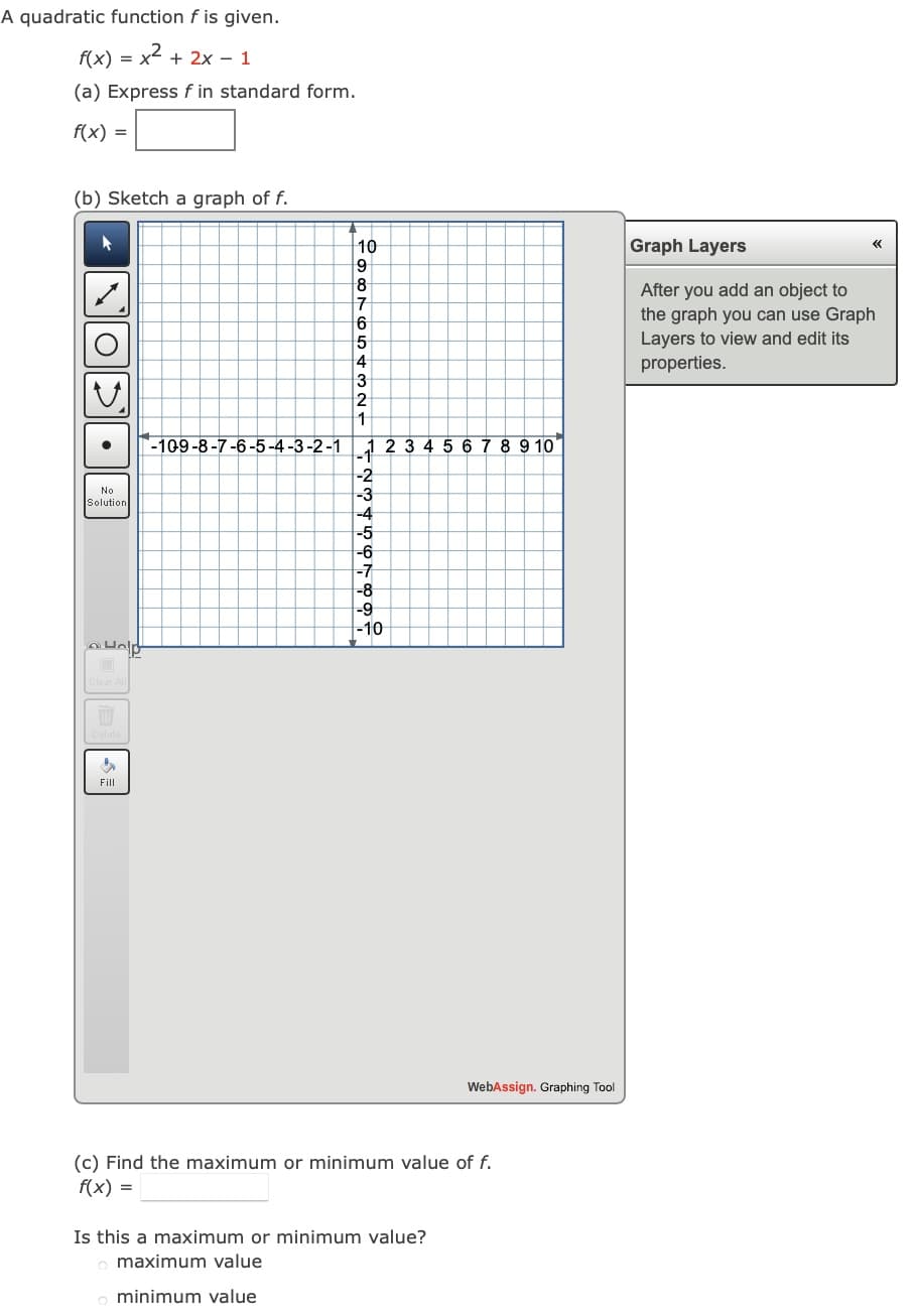 A quadratic function f is given.
f(x) = x
2 +
+ 2x - 1
(a) Express f in standard form.
f(x) =
(b) Sketch a graph of f.
10
Graph Layers
«
After you add an object to
the graph you can use Graph
Layers to view and edit its
properties.
4
-109-8-7-6-5-4-3-2-1
23456789 10
-2
-3
No
Solution
-4
-5
-6
-7
-8
-9
-10
Fill
WebAssign. Graphing Tool
(c) Find the maximum or minimum value of f.
f(x) =
Is this a maximum or minimum value?
maximum value
minimum value
•
