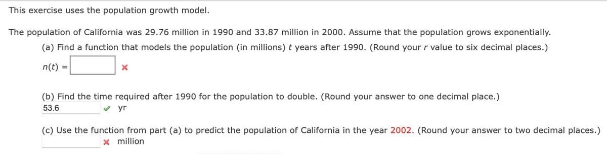 This exercise uses the population growth model.
The population of California was 29.76 million in 1990 and 33.87 million in 2000. Assume that the population grows exponentially.
(a) Find a function that models the population (in millions) t years after 1990. (Round your r value to six decimal places.)
n(t)
(b) Find the time required after 1990 for the population to double. (Round your answer to one decimal place.)
53.6
v yr
(c) Use the function from part (a) to predict the population of California in the year 2002. (Round your answer to two decimal places.)
x million
