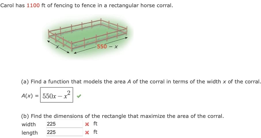 Carol has 1100 ft of fencing to fence in a rectangular horse corral.
550 – x
(a) Find a function that models the area A of the corral in terms of the width x of the corral.
2
A(x) = 550x – x
(b) Find the dimensions of the rectangle that maximize the area of the corral.
width
225
x ft
length
225
X ft
