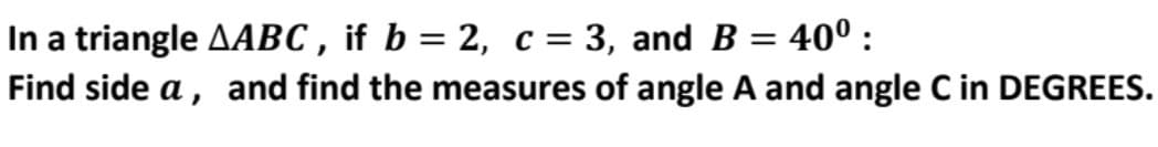 In a triangle AABC , if b = 2, c = 3, and B = 40° :
Find side a, and find the measures of angle A and angle C in DEGREES.
