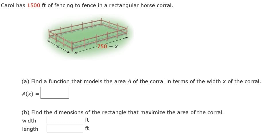 Carol has 1500 ft of fencing to fence in a rectangular horse corral.
750 – x
(a) Find a function that models the area A of the corral in terms of the width x of the corral.
A(x) =
(b) Find the dimensions of the rectangle that maximize the area of the corral.
width
ft
length
ft
