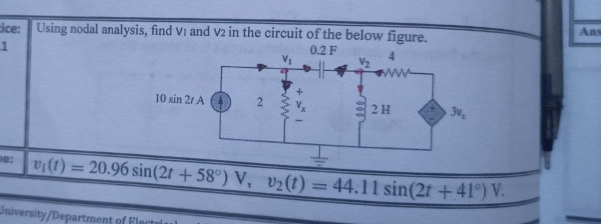 Ans
cice: Using nodal analysis, find Vi and v2 in the circuit of the below figure.
1
0.2 F
10 sin 21 A
2 H
3v
vi(t) = 20.96 sin(2t + 58°) V, v2(t) = 44.11 sin(2t +41°) V.
on:
%3D
%3D
University/Department of Flectrio
2.
ww
