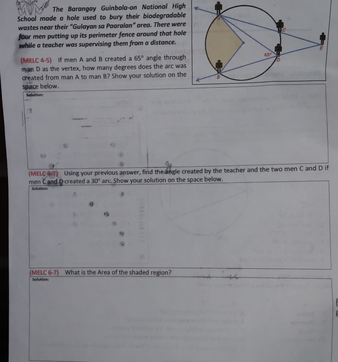 The Barangay Guinbala-on National High
School made a hole used to bury their biodegradable
wastes near their "Gulayan sa Paaralan" area. There were
four men putting up its perimeter fence around that hole
while a teacher was supervising them from a distance.
(MELC 4-5) If men A and B created a 65° angle through
man D as the vertex, how many degrees does the arc was
created from man A to man B? Show your solution on the
65°
space below.
Solution:
(MELC Using your previous answer, find the angle created by the teacher and the two men C and D if
men Cand Dcreated a 30° arc. Show your solution on the space below.
Solution:
(MELC 6-7) What is the Area of the shaded region?
Solution:
