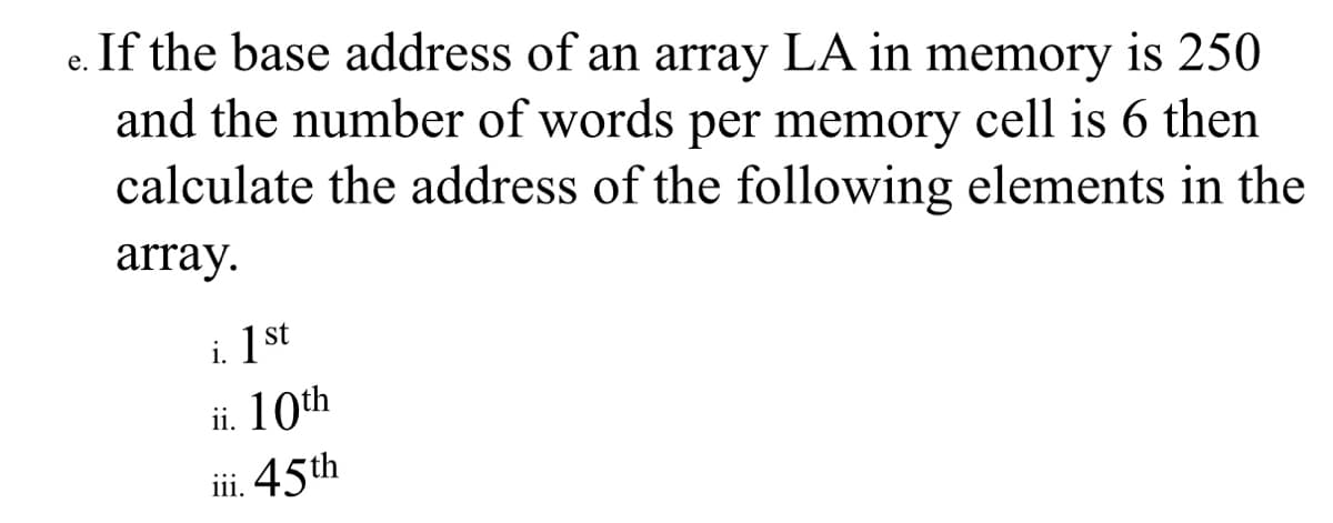 If the base address of an array LA in memory is 250
and the number of words per memory cell is 6 then
calculate the address of the following elements in the
е.
array.
i. 1 st
ii. 10th
iii. 45th
