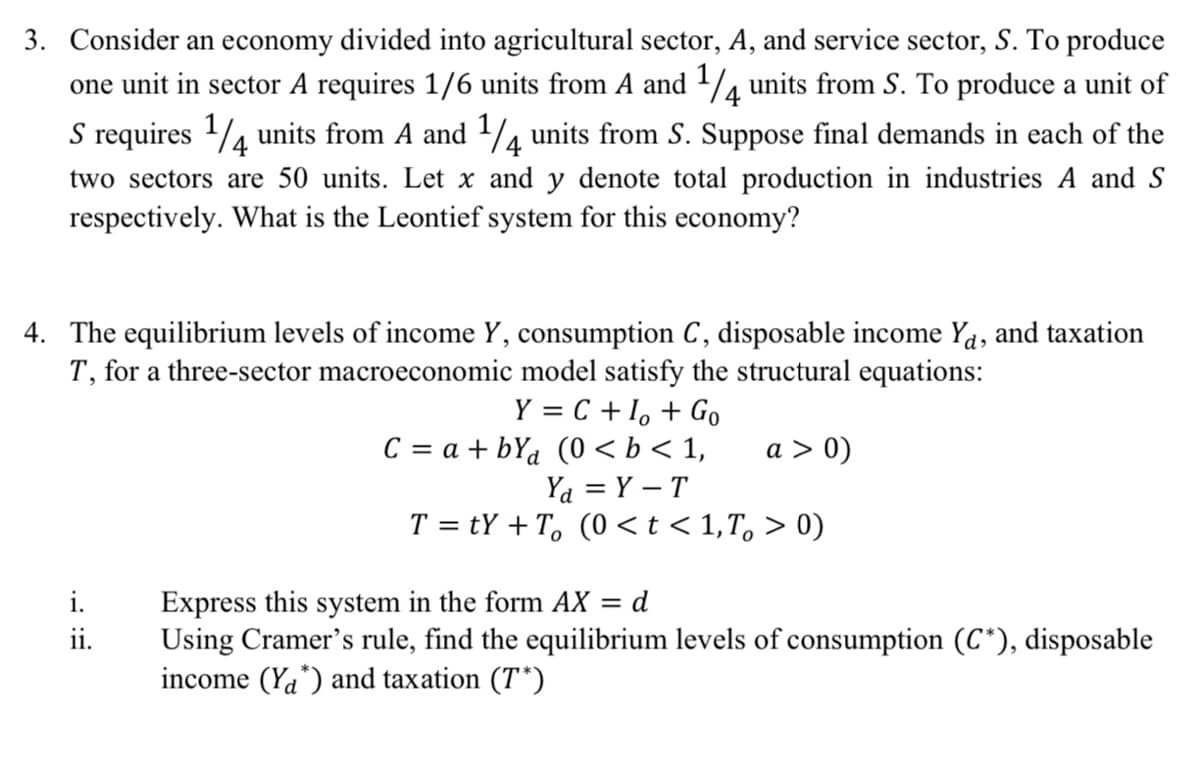 3. Consider an economy divided into agricultural sector, A, and service sector, S. To produce
one unit in sector A requires 1/6 units from A and ¼ units from S. To produce a unit of
S requires 1/4 units from A and 1/4 units from S. Suppose final demands in each of the
two sectors are 50 units. Let x and y denote total production in industries A and S
respectively. What is the Leontief system for this economy?
4. The equilibrium levels of income Y, consumption C , disposable income Ya, and taxation
T, for a three-sector macroeconomic model satisfy the structural equations:
Y = C + 1, + Go
C = a + bYa (0 < b < 1,
Ya = Y – T
T = tY +T, (0 <t< 1,T, > 0)
a > 0)
Express this system in the form AX = d
Using Cramer's rule, find the equilibrium levels of consumption (C*), disposable
income (Ya*) and taxation (T*)
i.
ii.
