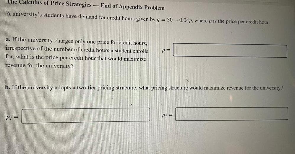 The Calculus of Price Strategies - End of Appendix Problem
A university's students have demand for credit hours given by q = 30 -0.04p, where p is the price per credit hour.
a. If the university charges only one price for credit hours,
irrespective of the number of credit hours a student enrolls
p=
for, what is the price per credit hour that would maximize
revenue for the university?
b. If the university adopts a two-tier pricing structure, what pricing structure would maximize revenue for the university?
P1 =
P2 =
