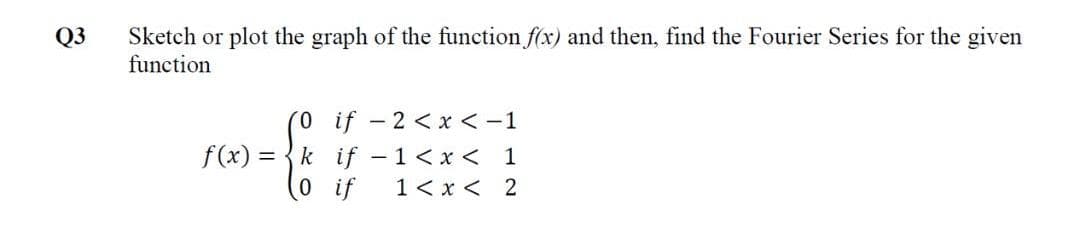 Sketch or plot the graph of the function f(x) and then, find the Fourier Series for the given
function
Q3
if - 2 <x <-1
f (x) =
k if -1< x < 1
0 if
1< x < 2
