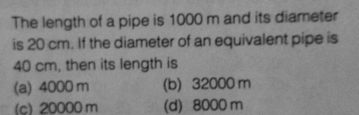 The length of a pipe is 1000 m and its diameter
is 20 cm. If the diameter of an equivalent pipe is
40 cm, then its length is
(a) 4000 m
(b)
(c) 20000 m
(d) 8000 m
32000 m