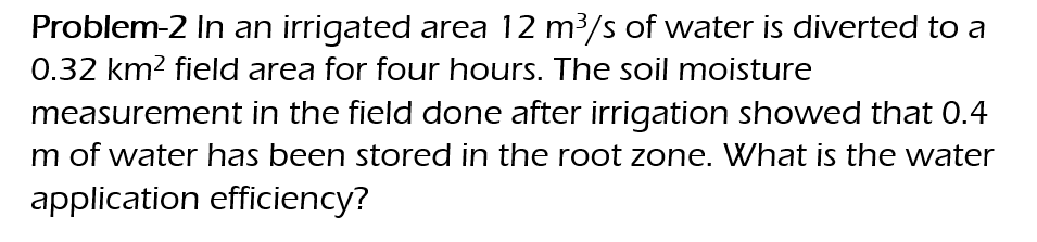 Problem-2 In an irrigated area 12 m³/s of water is diverted to a
0.32 km² field area for four hours. The soil moisture
measurement in the field done after irrigation showed that 0.4
m of water has been stored in the root zone. What is the water
application
efficiency?