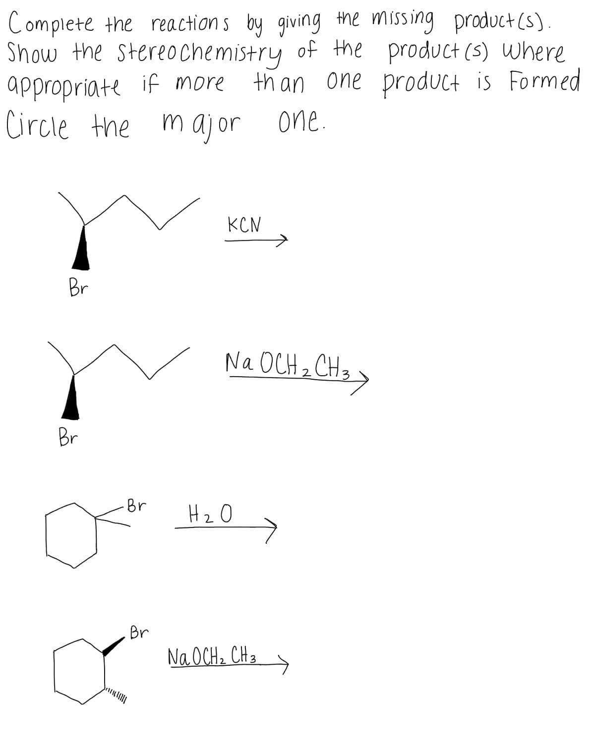 Complete the reaction s by giving the missing product (s).
Show the stereochemistry of the product (s) Where
appropriate if more
Circle the maj or one.
than one produUct is Formed
KCN
Br
Na OCH 2 CH3
Br
Br
H20
Br
Na OCH, CH3
