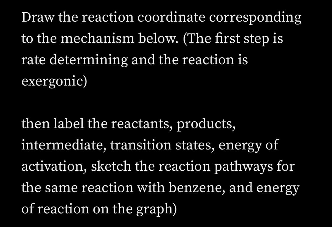 Draw the reaction coordinate corresponding
to the mechanism below. (The first step is
rate determining and the reaction is
exergonic)
then label the reactants, products,
intermediate, transition states, energy of
activation, sketch the reaction pathways for
the same reaction with benzene, and energy
of reaction on the graph)