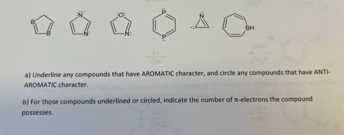 BH
OMH
a) Underline any compounds that have AROMATIC character, and circle any compounds that have ANTI-
AROMATIC character.
b) For those compounds underlined or circled, indicate the number of л-electrons the compound
possesses.