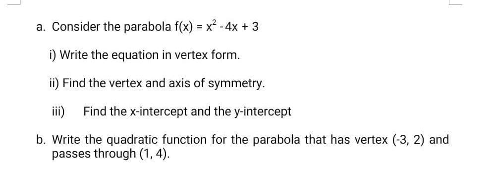 a. Consider the parabola f(x) = x* - 4x + 3
i) Write the equation in vertex form.
ii) Find the vertex and axis of symmetry.
iii)
Find the x-intercept and the y-intercept
b. Write the quadratic function for the parabola that has vertex (-3, 2) and
passes through (1, 4).
