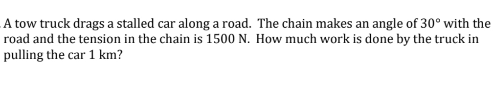 A tow truck drags a stalled car along a road. The chain makes an angle of 30° with the
road and the tension in the chain is 1500 N. How much work is done by the truck in
pulling the car 1 km?

