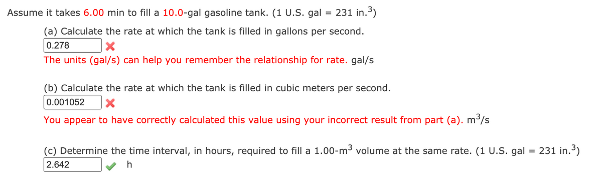 Assume it takes 6.00 min to fill a 10.0-gal gasoline tank. (1 U.S. gal = 231 in.)
(a) Calculate the rate at which the tank is filled in gallons per second.
0.278
The units (gal/s) can help you remember the relationship for rate. gal/s
(b) Calculate the rate at which the tank is filled in cubic meters per second.
0.001052
You appear to have correctly calculated this value using your incorrect result from part (a). m³/s
(c) Determine the time interval, in hours, required to fill a 1.00-m³ volume at the same rate. (1 U.S. gal
231 in.3)
2.642
h
