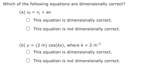 Which of the following equations are dimensionally correct?
(a) vf = vị + ax
O This equation is dimensionally correct.
This equation is not dimensionally correct.
(b) y = (2 m) cos(kx), where k = 2 m-1
O This equation is dimensionally correct.
O This equation is not dimensionally correct.
