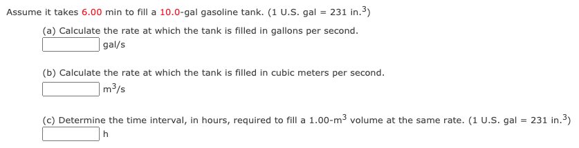 Assume it takes 6.00 min to fill a 10.0-gal gasoline tank. (1 U.S. gal = 231 in.3)
(a) Calculate the rate at which the tank is filled in gallons per second.
|gal/s
(b) Calculate the rate at which the tank is filled in cubic meters per second.
m3/s
(c) Determine the time interval, in hours, required to fill a 1.00-m3 volume at the same rate. (1 U.S. gal
= 231 in.3)
