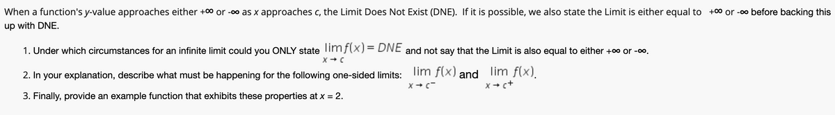 When a function's y-value approaches either +0 or -o as x approaches c, the Limit Does Not Exist (DNE). If it is possible, we also state the Limit is either equal to +0 or -o before backing this
up with DNE.
1. Under which circumstances for an infinite limit could you ONLY state imf(X)= DNE and not say that the Limit is also equal to either +0 or -o.
2. In your explanation, describe what must be happening for the following one-sided limits:
lim f(x) and
lim f(x).
x + c+
3. Finally, provide an example function that exhibits these properties at x = 2.
