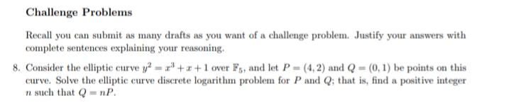Challenge Problems
Recall you can submit as many drafts as you want of a challenge problem. Justify your answers with
complete sentences explaining your reasoning.
8. Consider the elliptic curve y? = r* + x +1 over F3, and let P = (4, 2) and Q = (0, 1) be points on this
curve. Solve the elliptic curve discrete logarithm problem for P and Q; that is, find a positive integer
n such that Q = nP.

