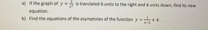 a) If the graph of y = is translated 6 units to the right and 4 units down, find its new
equation.
b) Find the equations of the asymptotes of the function y =+ 4.
x-2
