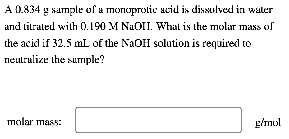 A 0.834 g sample of a monoprotic acid is dissolved in water
and titrated with 0.190 M NaOH. What is the molar mass of
the acid if 32.5 mL of the NaOH solution is required to
neutralize the sample?
molar mass:
g/mol
