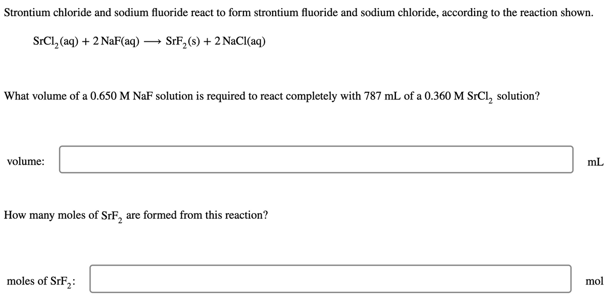 Strontium chloride and sodium fluoride react to form strontium fluoride and sodium chloride, according to the reaction shown.
SrCl, (aq) + 2 NaF(aq) → SrF, (s) + 2 NaCl(aq)
What volume of a 0.650 M NaF solution is required to react completely with 787 mL of a 0.360 M SrCl, solution?
volume:
mL
How many moles of SrF, are formed from this reaction?
moles of SrF,:
mol
