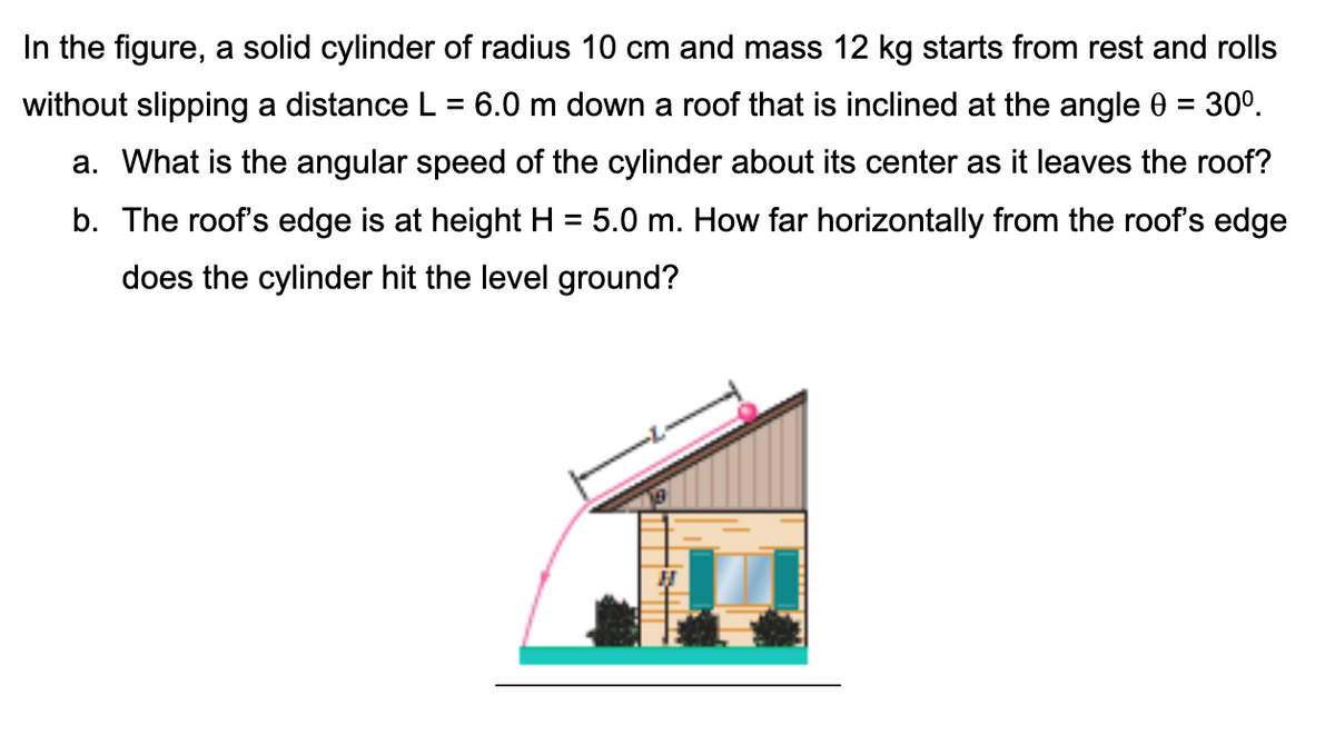 In the figure, a solid cylinder of radius 10 cm and mass 12 kg starts from rest and rolls
without slipping a distance L = 6.0 m down a roof that is inclined at the angle 0 = 30⁰.
a. What is the angular speed of the cylinder about its center as it leaves the roof?
b. The roof's edge is at height H = 5.0 m. How far horizontally from the roof's edge
does the cylinder hit the level ground?