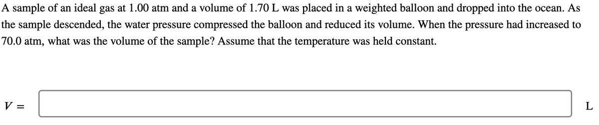 A sample of an ideal gas at 1.00 atm and a volume of 1.70 L was placed in a weighted balloon and dropped into the ocean. As
the sample descended, the water pressure compressed the balloon and reduced its volume. When the pressure had increased to
70.0 atm, what was the volume of the sample? Assume that the temperature was held constant.
V =
L
