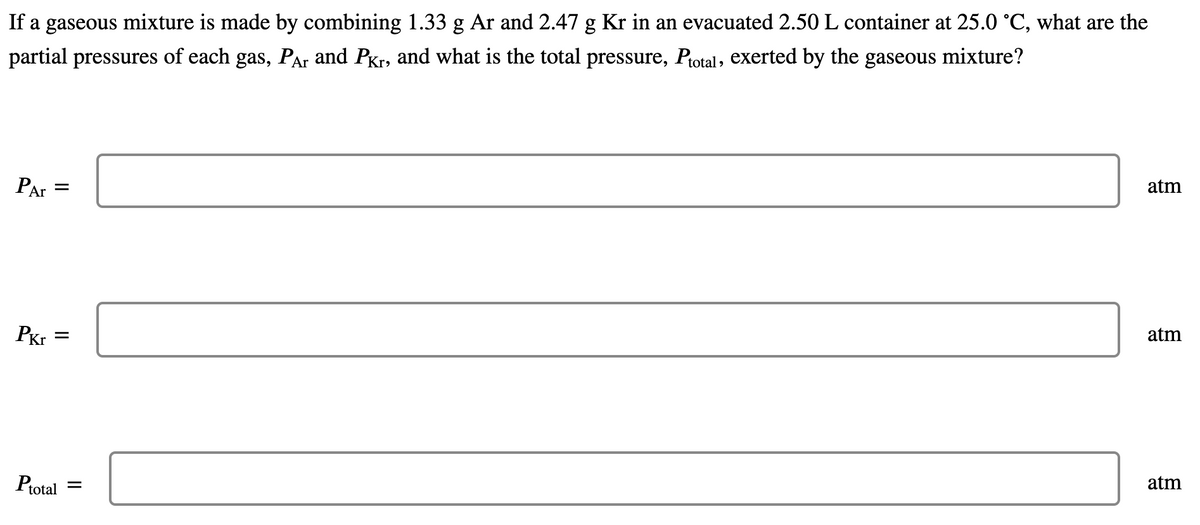 If a gaseous mixture is made by combining 1.33 g Ar and 2.47 g Kr in an evacuated 2.50 L container at 25.0 °C, what are the
partial pressures of each gas, Par and PKr, and what is the total pressure, Ptotal, exerted by the gaseous mixture?
atm
PAr
atm
PKr
atm
Ptotal
